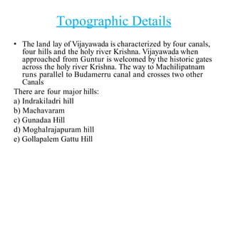 Topographic Details
• The land lay of Vijayawada is characterized by four canals,
four hills and the holy river Krishna. Vijayawada when
approached from Guntur is welcomed by the historic gates
across the holy river Krishna. The way to Machilipatnam
runs parallel to Budamerru canal and crosses two other
Canals
There are four major hills:
a) Indrakiladri hill
b) Machavaram
c) Gunadaa Hill
d) Moghalrajapuram hill
e) Gollapalem Gattu Hill
 