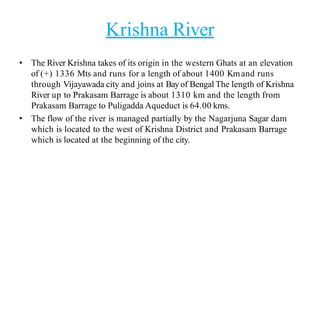 Krishna River
• The River Krishna takes of its origin in the western Ghats at an elevation
of (+) 1336 Mts and runs for a length of about 1400 Kmand runs
through Vijayawada city and joins at Bayof Bengal The length of Krishna
River up to Prakasam Barrage is about 1310 km and the length from
Prakasam Barrage to Puligadda Aqueduct is 64.00 kms.
• The flow of the river is managed partially by the Nagarjuna Sagar dam
which is located to the west of Krishna District and Prakasam Barrage
which is located at the beginning of the city.
 