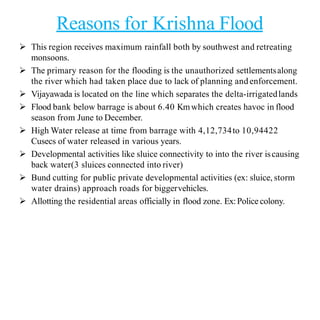 Reasons for Krishna Flood
 This region receives maximum rainfall both by southwest and retreating
monsoons.
 The primary reason for the flooding is the unauthorized settlementsalong
the river which had taken place due to lack of planning and enforcement.
 Vijayawada is located on the line which separates the delta-irrigatedlands
 Flood bank below barrage is about 6.40 Kmwhich creates havoc in flood
season from June to December.
 High Water release at time from barrage with 4,12,734to 10,94422
Cusecs of water released in various years.
 Developmental activities like sluice connectivity to into the river iscausing
back water(3 sluices connected into river)
 Bund cutting for public private developmental activities (ex: sluice, storm
water drains) approach roads for biggervehicles.
 Allotting the residential areas officially in flood zone. Ex:Police colony.
 