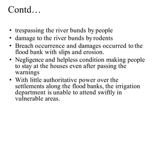 Contd…
• trespassing the river bunds by people
• damage to the river bunds byrodents
• Breach occurrence and damages occurred to the
flood bank with slips and erosion.
• Negligence and helpless condition making people
to stay at the houses even after passing the
warnings
• With little authoritative power over the
settlements along the flood banks, the irrigation
department is unable to attend swiftly in
vulnerable areas.
 