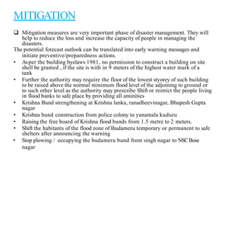 MITIGATION
 Mitigation measures are very important phase of disaster management. They will
help to reduce the loss and increase the capacity of people in managing the
disasters.
The potential forecast outlook can be translated into early warning messages and
initiate preventive/preparedness actions.
• Asper the building byelaws 1981, no permission to construct a building on site
shell be granted , if the site is with in 9 meters of the highest water mark of a
tank
• Further the authority may require the floor of the lowest styorey of such building
to be raised above the normal minimum flood level of the adjoining to ground or
to such other level as the authority may prescribe Shift or restrict the people living
in flood banks to safe place by providing all aminities
• Krishna Bund strengthening at Krishna lanka, ranadheevinagar, Bhupesh Gupta
nagar
• Krishna bund construction from police colony to yanamala kuduru
• Raising the free board of Krishna flood bunds from 1.5 metre to 2 meters.
• Shift the habitants of the flood zone of Budameru temporary or permanent to safe
shelters after announcing the warning
• Stop plowing / occupying the budameru bund from singh nagar to NSCBose
nagar
 