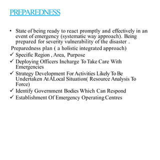 PREPAREDNESS
• State of being ready to react promptly and effectively in an
event of emergency (systematic way approach). Being
prepared for severity vulnerability of the disaster .
Preparedness plan ( a holistic integrated approach)
 Specific Region , Area, Purpose
 Deploying Officers Incharge ToTake Care With
Emergencies
 Strategy Development ForActivities Likely ToBe
Undertaken AtALocal Situation( Resource Analysis To
Force)
 Identify Government Bodies Which Can Respond
 Establishment Of Emergency OperatingCentres
 
