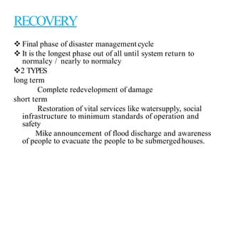 RECOVERY
 Final phase of disaster managementcycle
 It is the longest phase out of all until system return to
normalcy / nearly to normalcy
2 TYPES
long term
Complete redevelopment of damage
short term
Restoration of vital services like watersupply, social
infrastructure to minimum standards of operation and
safety
Mike announcement of flood discharge and awareness
of people to evacuate the people to be submergedhouses.
 