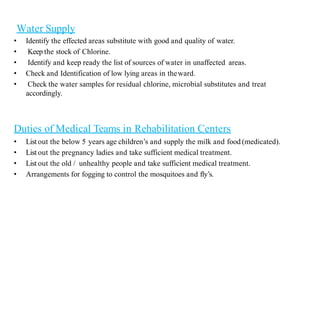 Water Supply
• Identify the effected areas substitute with good and quality of water.
• Keep the stock of Chlorine.
• Identify and keep ready the list of sources of water in unaffected areas.
• Check and Identification of low lying areas in theward.
• Check the water samples for residual chlorine, microbial substitutes and treat
accordingly.
Duties of Medical Teams in Rehabilitation Centers
• List out the below 5 years age children’s and supply the milk and food (medicated).
• List out the pregnancy ladies and take sufficient medical treatment.
• List out the old / unhealthy people and take sufficient medical treatment.
• Arrangements for fogging to control the mosquitoes and fly’s.
 