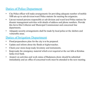 Duties of Police Department
• City Police officer will make arrangements for providing adequate number of mobile
VHFsets up to sub-division/ward Police stations for meeting the exigencies.
• List out trained persons responsible at sub division and ward level Police stations for
disaster management activities with details of address and phone numbers. Provide
this list to Dist Collector and Municipal Commissioner and concerned line
departments.
• Adequate security arrangements shall be made by local police at the shelters and
vulnerable areas.
Duties of Irrigation Department
• Flood preparedness plan for the city is to be prepared.
• Update and inform about the floods at higherreaches.
• Check your stores keep ready Inventory and instruments.
• Keep ready the emergency material which ever required at the out falls at Krishna
lanka river bank.
• Areport on activities and work status of Budameru drain should be submitted
immediately and an office of concerned work must be attended to the next meeting.
 