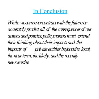In Conclusion
Whilewecannevercontractwiththefutureor
accurately predictall of theconsequencesof our
actionsandpolicies,policymakersmust extend
theirthinkingabouttheirimpactsand the
impacts of privateentitiesbeyondthe local,
thenearterm,thelikely,andtherecently
newsworthy.
 
