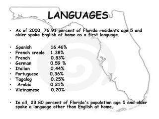 LANGUAGES
• As of 2000, 76.91 percent of Florida residents age 5 and
older spoke English at home as a first language.
• Spanish 16.46%
• French creole 1.38%
• French 0.83%
• German 0.59 %
• Italian 0.44%
• Portuguese 0.36%
• Tagalog 0.25%
• Arabic 0.21%
• Vietnamese 0.20%
• In all, 23.80 percent of Florida's population age 5 and older
spoke a language other than English at home.
 
