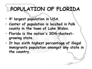 POPULATION OF FLORIDA
• 4th
largest population in USA.
• Center of population is located in Polk
county in the town of Lake Wales.
• Florida is the nation's 30th-fastest-
growing state.
• It has sixth highest percentage of illegal
immigrants population amongst any state in
the country.
 