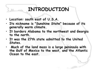 INTRODUCTION
• Location: south east of U.S.A.
• Its nickname is "Sunshine State" because of its
generally warm climate.
• It borders Alabama to the northwest and Georgia
to the north.
• It was the 27th state admitted to the United
States.
• Much of the land mass is a large peninsula with
the Gulf of Mexico to the west, and the Atlantic
Ocean to the east.
 