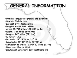 GENERAL INFORMATION
•Official languages: English and Spanish
•Capital: Tallahassee
•Largest city: Jacksonville
•Largest metro area: Miami
•Area: 65,795 miles/170,304 sq.km
•Width: 361 miles (582 km) 
•Length: 447 miles (721 km)
•% water: 17.9
•Latitude: 24°27′ N to 31° N 
•Longitude: 80°02′ W to 87°38′ W
•Admission to Union: March 3, 1845 (27th)
•Governor: Charlie Crist
•Lieutenant Governor: Jeff Kottkamp (R)
 