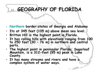 GEOGRAPHY OF FLORIDA
• Northern border:states of Georgia and Alabama
• Its at 345 feet (105 m) above mean sea level.
• Britton Hill is the highest point in Florida.
• It has rolling hills with elevations ranging from 100
to 250 feet (30 – 76 m) in northern and central
parts.
• The highest point in peninsular Florida, Sugarloaf
Mountain, is a 312-foot (95 m) peak in Lake
County.
• It has many streams and rivers and have a
complex system of water ways.
 