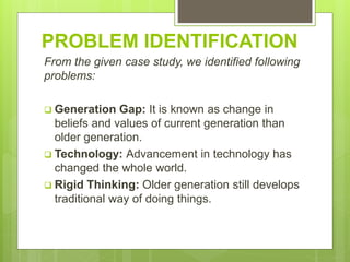 PROBLEM IDENTIFICATION
From the given case study, we identified following
problems:
 Generation Gap: It is known as change in
beliefs and values of current generation than
older generation.
 Technology: Advancement in technology has
changed the whole world.
 Rigid Thinking: Older generation still develops
traditional way of doing things.
 
