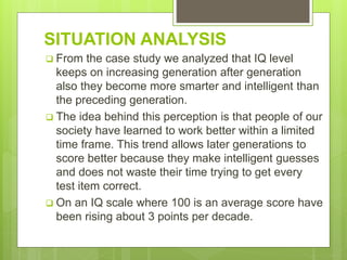 SITUATION ANALYSIS
 From the case study we analyzed that IQ level
keeps on increasing generation after generation
also they become more smarter and intelligent than
the preceding generation.
 The idea behind this perception is that people of our
society have learned to work better within a limited
time frame. This trend allows later generations to
score better because they make intelligent guesses
and does not waste their time trying to get every
test item correct.
 On an IQ scale where 100 is an average score have
been rising about 3 points per decade.
 