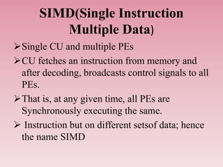 SIMD(Single Instruction
Multiple Data)
Single CU and multiple PEs
CU fetches an instruction from memory and
after decoding, broadcasts control signals to all
PEs.
That is, at any given time, all PEs are
Synchronously executing the same.
 Instruction but on different setsof data; hence
the name SIMD
 