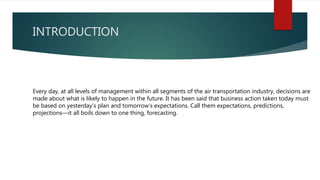 INTRODUCTION
Every day, at all levels of management within all segments of the air transportation industry, decisions are
made about what is likely to happen in the future. It has been said that business action taken today must
be based on yesterday’s plan and tomorrow’s expectations. Call them expectations, predictions,
projections—it all boils down to one thing, forecasting.
 