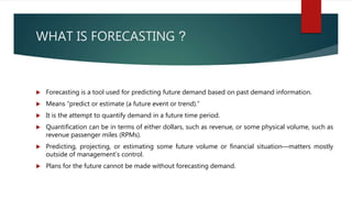 WHAT IS FORECASTING ?
 Forecasting is a tool used for predicting future demand based on past demand information.
 Means “predict or estimate (a future event or trend).”
 It is the attempt to quantify demand in a future time period.
 Quantification can be in terms of either dollars, such as revenue, or some physical volume, such as
revenue passenger miles (RPMs).
 Predicting, projecting, or estimating some future volume or financial situation—matters mostly
outside of management’s control.
 Plans for the future cannot be made without forecasting demand.
 