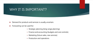 WHY IT IS IMPORTANT?
 Demand for products and services is usually uncertain.
 Forecasting can be used for:
 Strategic planning (long range planning)
 Finance and accounting (budgets and cost controls)
 Marketing (future sales, new services)
 Production and operations
 