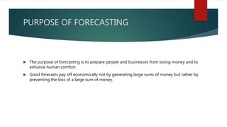 PURPOSE OF FORECASTING
 The purpose of forecasting is to prepare people and businesses from losing money and to
enhance human comfort.
 Good forecasts pay off economically not by generating large sums of money but rather by
preventing the loss of a large sum of money.
 