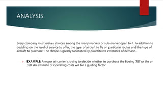 ANALYSIS
Every company must makes choices among the many markets or sub market open to it. In addition to
deciding on the level of service to offer, the type of aircraft to fly on particular routes and the type of
aircraft to purchase. The choice is greatly facilitated by quantitative estimates of demand.
 EXAMPLE: A major air carrier is trying to decide whether to purchase the Boeing 787 or the a-
350. An estimate of operating costs will be a guiding factor.
 