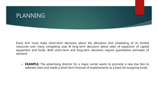 PLANNING
Every firm must make short-term decisions about the allocation and scheduling of its limited
resources over many competing uses & long-term decisions about rates of expansion of capital
equipment and funds. Both short-term and long-term decisions require quantitative estimates of
demand.
 EXAMPLE: The advertising director for a major carrier wants to promote a new low fare to
selected cities and needs a short-term forecast of enplanements as a basis for assigning funds.
 