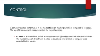 CONTROL
A company’s actual performance in the market takes on meaning when it is compared to forecasts.
The use of these demand measurements is for control purpose.
 EXAMPLE: A commercial aircraft manufacturer is disappointed with sales to national carriers.
The market research department is asked to develop a new forecast of company sales
potential in this market.
 