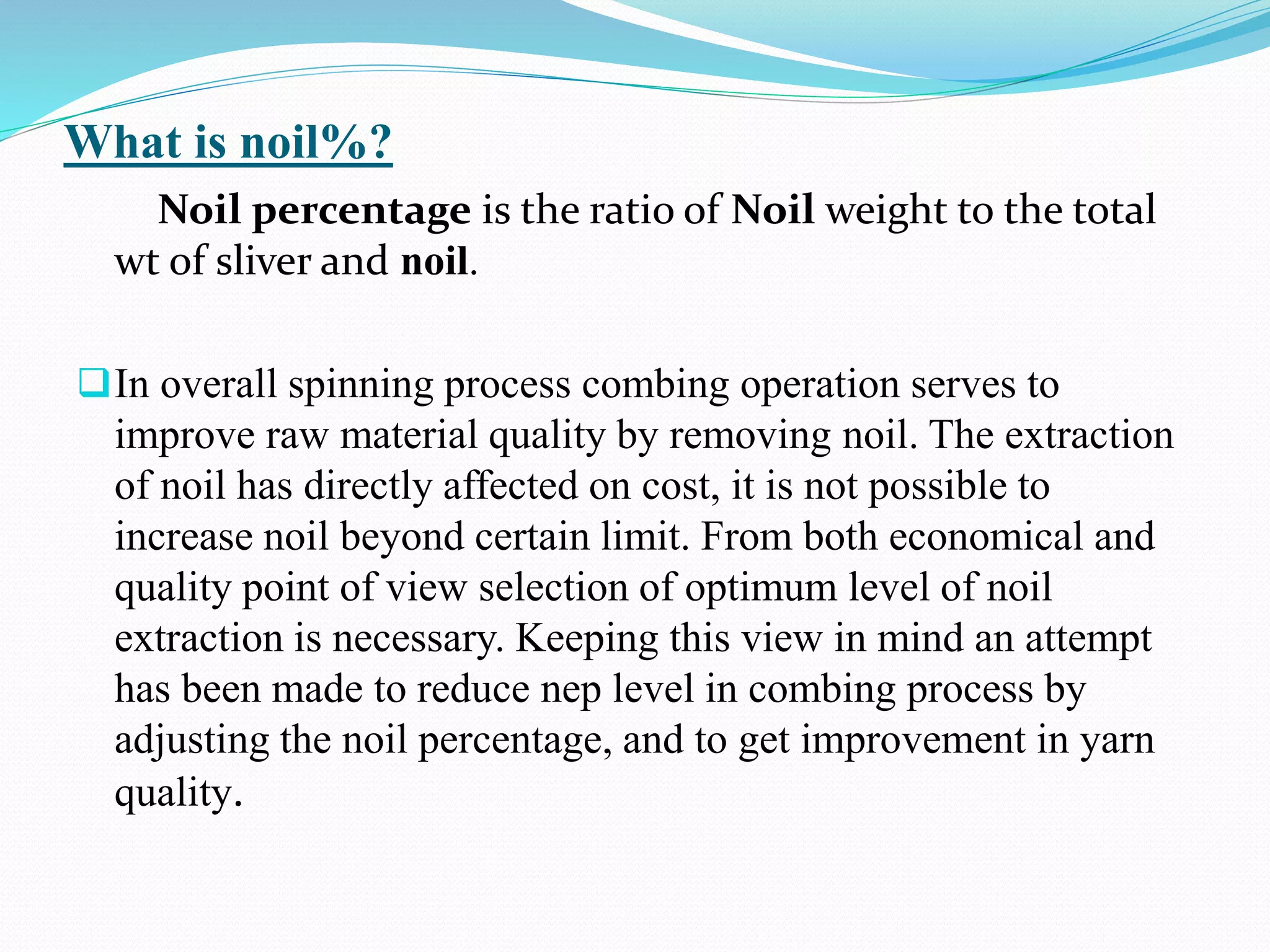 What is noil%?
Noil percentage is the ratio of Noil weight to the total
wt of sliver and noil.
In overall spinning process combing operation serves to
improve raw material quality by removing noil. The extraction
of noil has directly affected on cost, it is not possible to
increase noil beyond certain limit. From both economical and
quality point of view selection of optimum level of noil
extraction is necessary. Keeping this view in mind an attempt
has been made to reduce nep level in combing process by
adjusting the noil percentage, and to get improvement in yarn
quality.
 