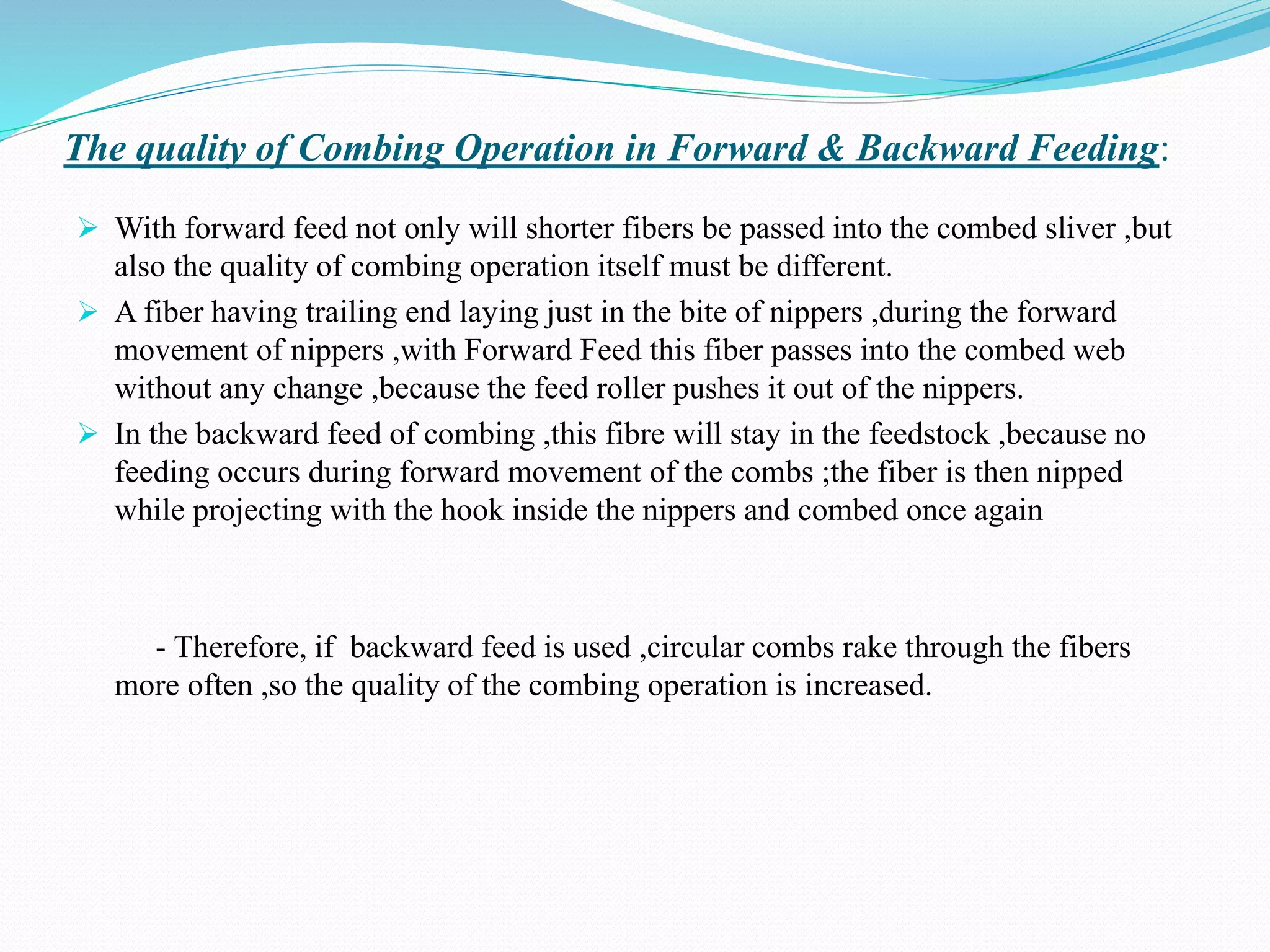 The quality of Combing Operation in Forward & Backward Feeding:
 With forward feed not only will shorter fibers be passed into the combed sliver ,but
also the quality of combing operation itself must be different.
 A fiber having trailing end laying just in the bite of nippers ,during the forward
movement of nippers ,with Forward Feed this fiber passes into the combed web
without any change ,because the feed roller pushes it out of the nippers.
 In the backward feed of combing ,this fibre will stay in the feedstock ,because no
feeding occurs during forward movement of the combs ;the fiber is then nipped
while projecting with the hook inside the nippers and combed once again
- Therefore, if backward feed is used ,circular combs rake through the fibers
more often ,so the quality of the combing operation is increased.
 