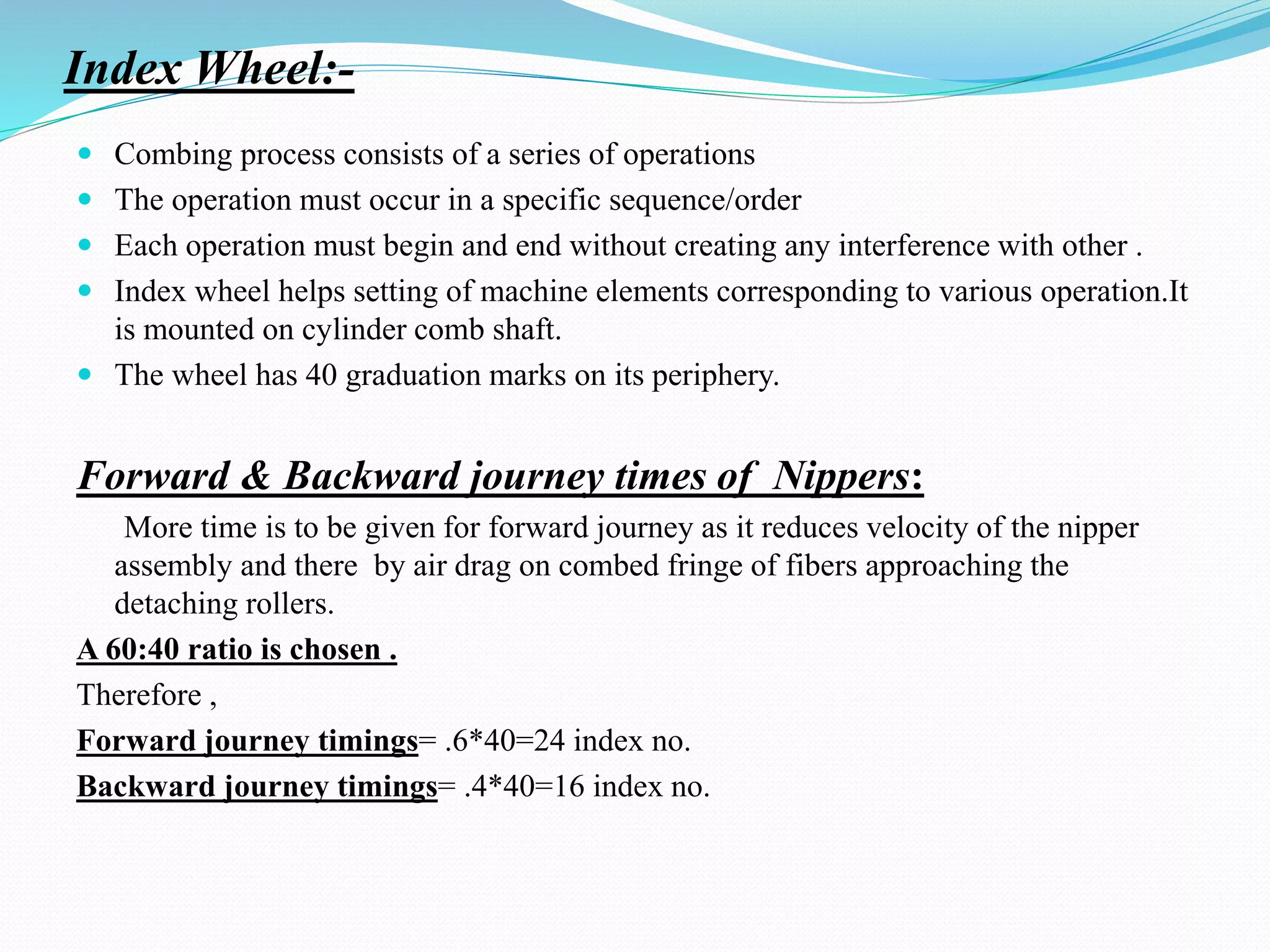 Index Wheel:-
 Combing process consists of a series of operations
 The operation must occur in a specific sequence/order
 Each operation must begin and end without creating any interference with other .
 Index wheel helps setting of machine elements corresponding to various operation.It
is mounted on cylinder comb shaft.
 The wheel has 40 graduation marks on its periphery.
Forward & Backward journey times of Nippers:
More time is to be given for forward journey as it reduces velocity of the nipper
assembly and there by air drag on combed fringe of fibers approaching the
detaching rollers.
A 60:40 ratio is chosen .
Therefore ,
Forward journey timings= .6*40=24 index no.
Backward journey timings= .4*40=16 index no.
 