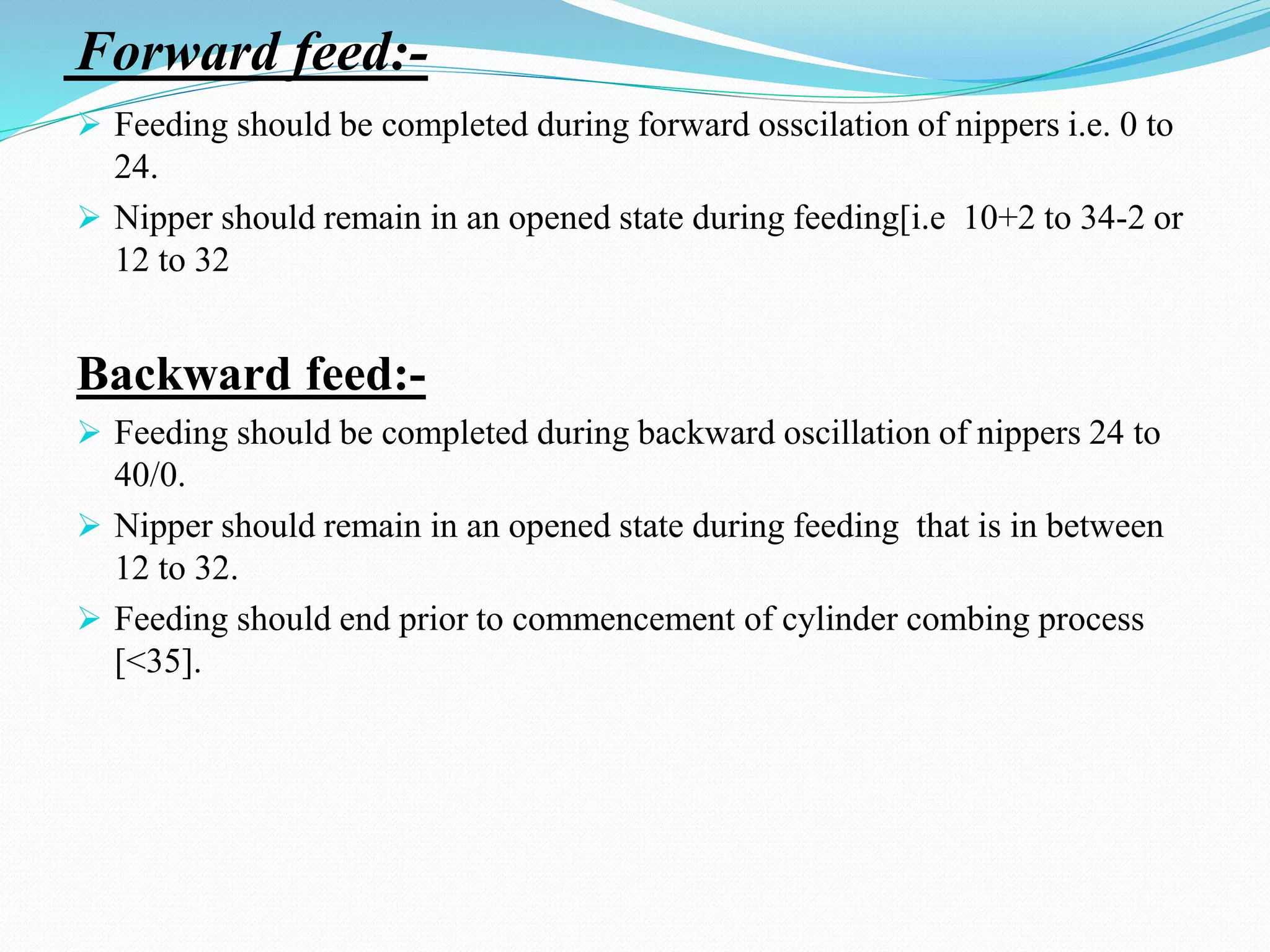 Forward feed:-
 Feeding should be completed during forward osscilation of nippers i.e. 0 to
24.
 Nipper should remain in an opened state during feeding[i.e 10+2 to 34-2 or
12 to 32
Backward feed:-
 Feeding should be completed during backward oscillation of nippers 24 to
40/0.
 Nipper should remain in an opened state during feeding that is in between
12 to 32.
 Feeding should end prior to commencement of cylinder combing process
[<35].
 