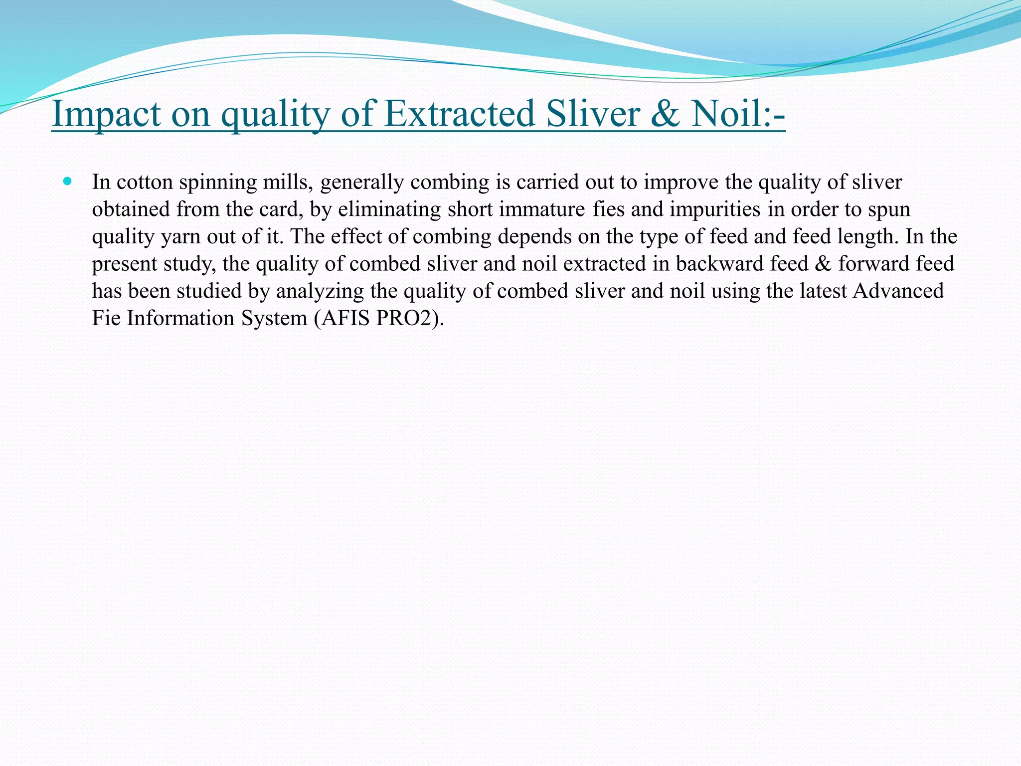 Impact on quality of Extracted Sliver & Noil:-
 In cotton spinning mills, generally combing is carried out to improve the quality of sliver
obtained from the card, by eliminating short immature fies and impurities in order to spun
quality yarn out of it. The effect of combing depends on the type of feed and feed length. In the
present study, the quality of combed sliver and noil extracted in backward feed & forward feed
has been studied by analyzing the quality of combed sliver and noil using the latest Advanced
Fie Information System (AFIS PRO2).
 