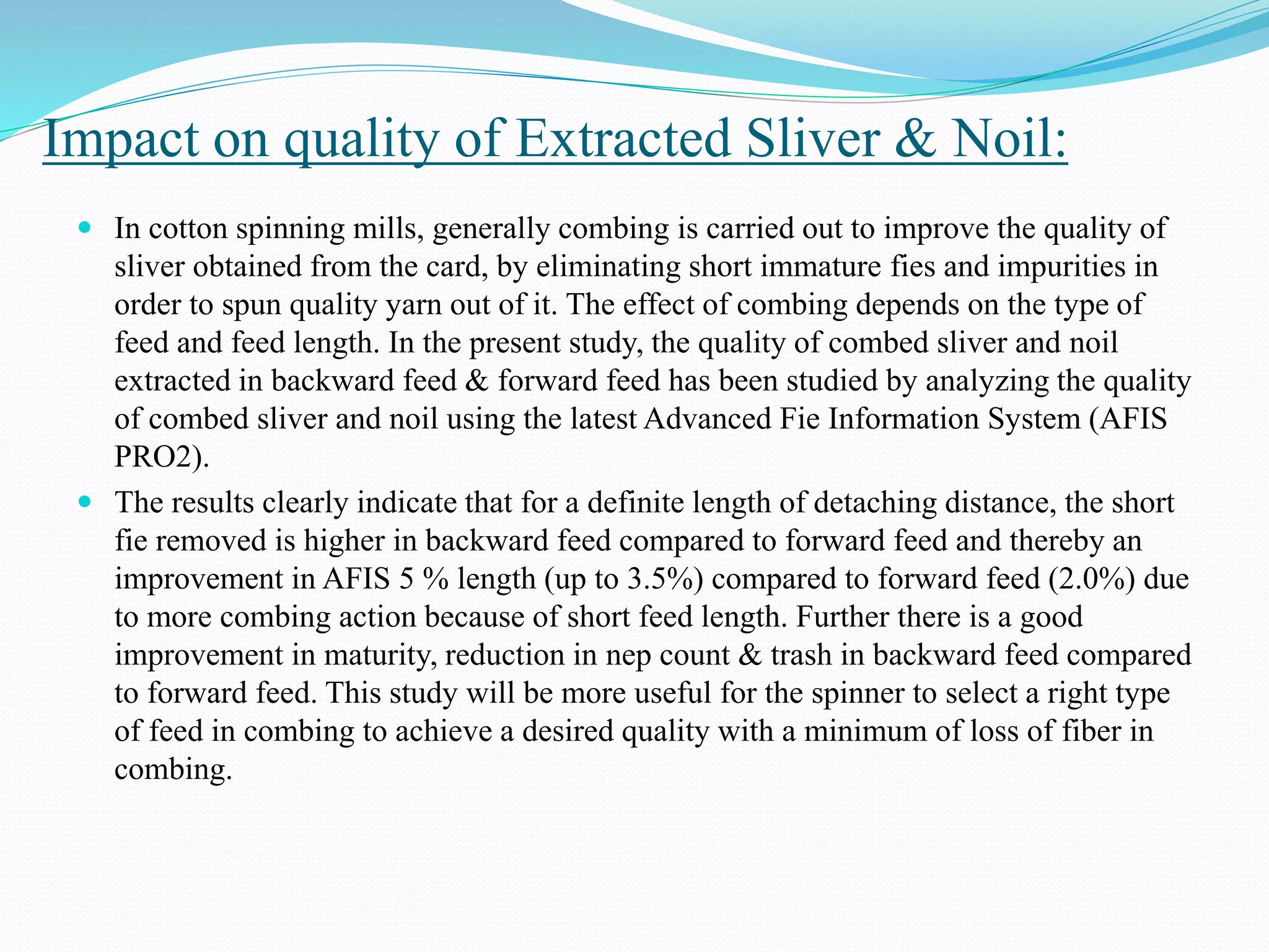 Impact on quality of Extracted Sliver & Noil:
 In cotton spinning mills, generally combing is carried out to improve the quality of
sliver obtained from the card, by eliminating short immature fies and impurities in
order to spun quality yarn out of it. The effect of combing depends on the type of
feed and feed length. In the present study, the quality of combed sliver and noil
extracted in backward feed & forward feed has been studied by analyzing the quality
of combed sliver and noil using the latest Advanced Fie Information System (AFIS
PRO2).
 The results clearly indicate that for a definite length of detaching distance, the short
fie removed is higher in backward feed compared to forward feed and thereby an
improvement in AFIS 5 % length (up to 3.5%) compared to forward feed (2.0%) due
to more combing action because of short feed length. Further there is a good
improvement in maturity, reduction in nep count & trash in backward feed compared
to forward feed. This study will be more useful for the spinner to select a right type
of feed in combing to achieve a desired quality with a minimum of loss of fiber in
combing.
 