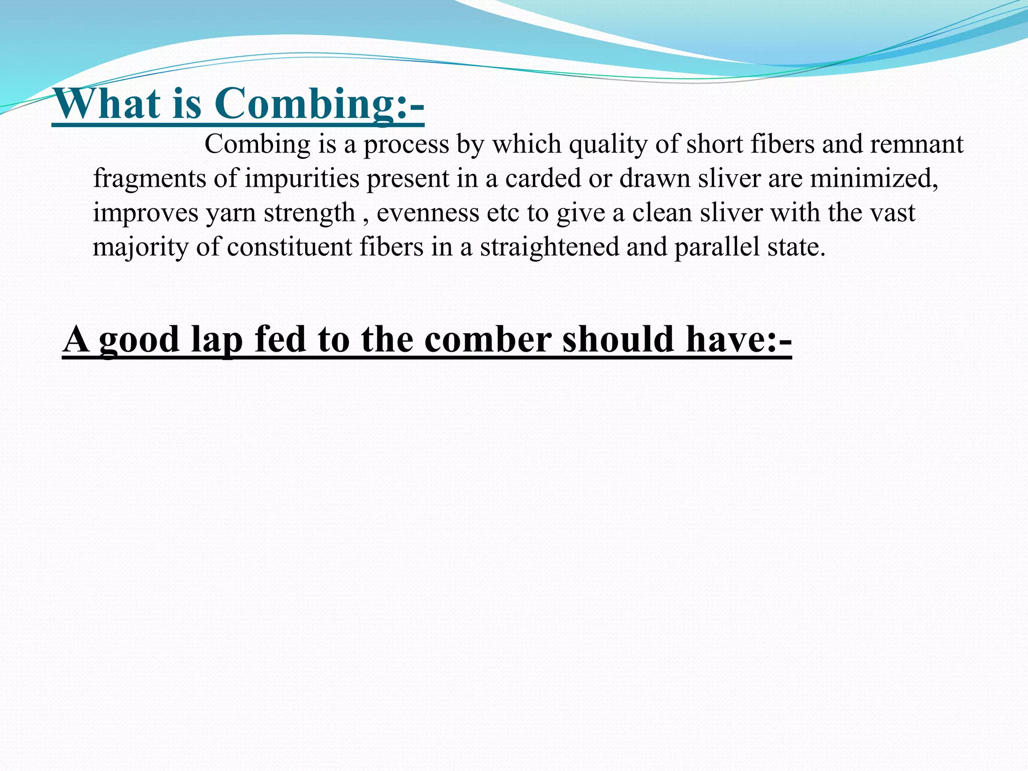 What is Combing:-
Combing is a process by which quality of short fibers and remnant
fragments of impurities present in a carded or drawn sliver are minimized,
improves yarn strength , evenness etc to give a clean sliver with the vast
majority of constituent fibers in a straightened and parallel state.
A good lap fed to the comber should have:-
 