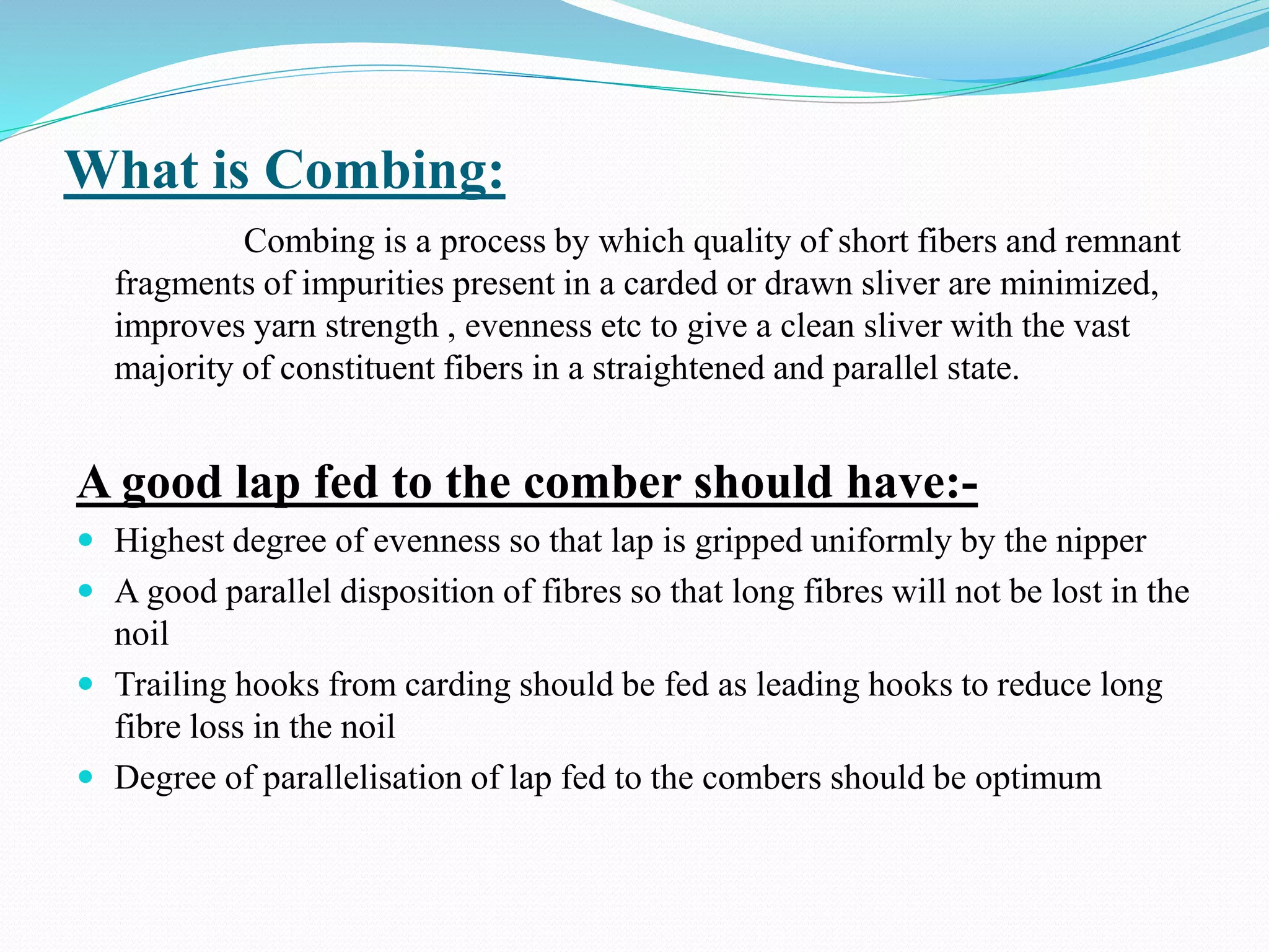 What is Combing:
Combing is a process by which quality of short fibers and remnant
fragments of impurities present in a carded or drawn sliver are minimized,
improves yarn strength , evenness etc to give a clean sliver with the vast
majority of constituent fibers in a straightened and parallel state.
A good lap fed to the comber should have:-
 Highest degree of evenness so that lap is gripped uniformly by the nipper
 A good parallel disposition of fibres so that long fibres will not be lost in the
noil
 Trailing hooks from carding should be fed as leading hooks to reduce long
fibre loss in the noil
 Degree of parallelisation of lap fed to the combers should be optimum
 