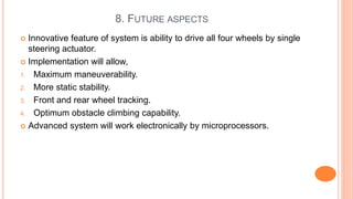 8. FUTURE ASPECTS
 Innovative feature of system is ability to drive all four wheels by single
steering actuator.
 Implementation will allow,
1. Maximum maneuverability.
2. More static stability.
3. Front and rear wheel tracking.
4. Optimum obstacle climbing capability.
 Advanced system will work electronically by microprocessors.
 