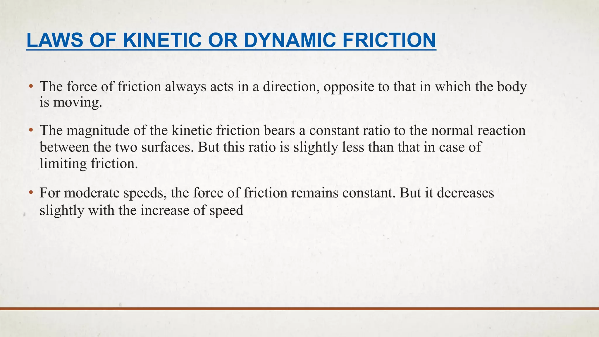 LAWS OF KINETIC OR DYNAMIC FRICTION
• The force of friction always acts in a direction, opposite to that in which the body
is moving.
• The magnitude of the kinetic friction bears a constant ratio to the normal reaction
between the two surfaces. But this ratio is slightly less than that in case of
limiting friction.
• For moderate speeds, the force of friction remains constant. But it decreases
slightly with the increase of speed
 