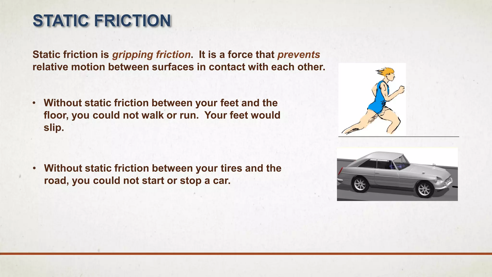 • Without static friction between your feet and the
floor, you could not walk or run. Your feet would
slip.
Static friction is gripping friction. It is a force that prevents
relative motion between surfaces in contact with each other.
STATIC FRICTION
• Without static friction between your tires and the
road, you could not start or stop a car.
 