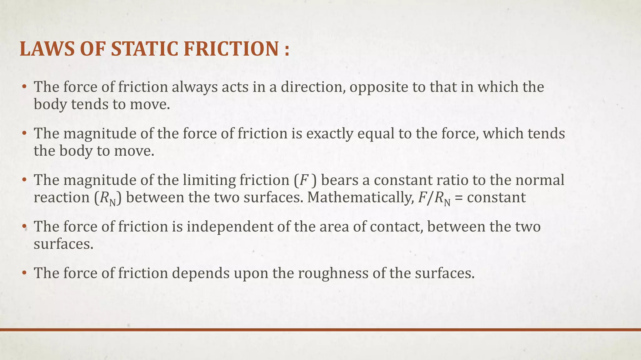 LAWS OF STATIC FRICTION :
• The force of friction always acts in a direction, opposite to that in which the
body tends to move.
• The magnitude of the force of friction is exactly equal to the force, which tends
the body to move.
• The magnitude of the limiting friction (F ) bears a constant ratio to the normal
reaction (RN) between the two surfaces. Mathematically, F/RN = constant
• The force of friction is independent of the area of contact, between the two
surfaces.
• The force of friction depends upon the roughness of the surfaces.
 