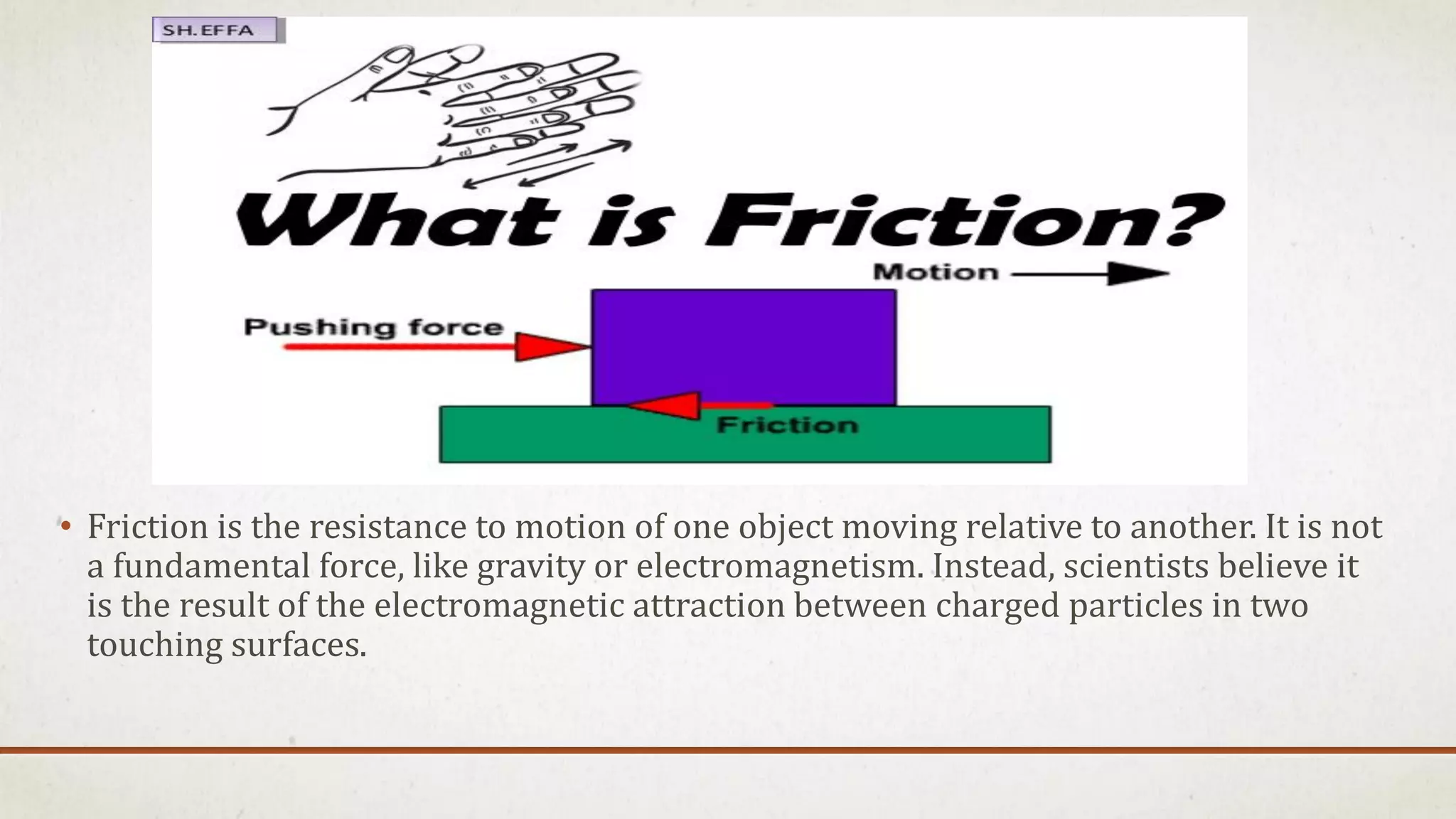 • Friction is the resistance to motion of one object moving relative to another. It is not
a fundamental force, like gravity or electromagnetism. Instead, scientists believe it
is the result of the electromagnetic attraction between charged particles in two
touching surfaces.
 