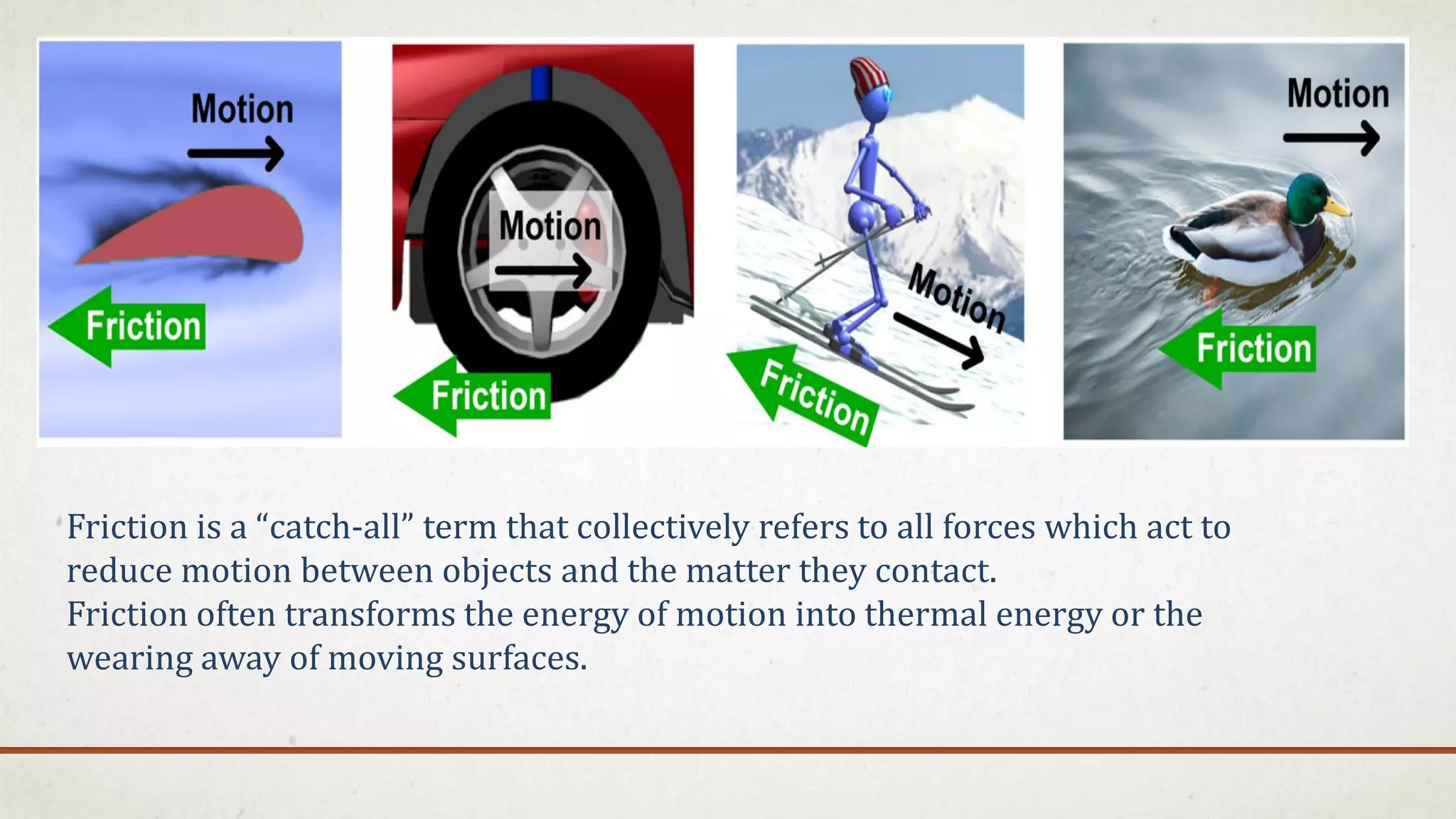 Friction is a “catch-all” term that collectively refers to all forces which act to
reduce motion between objects and the matter they contact.
Friction often transforms the energy of motion into thermal energy or the
wearing away of moving surfaces.
 