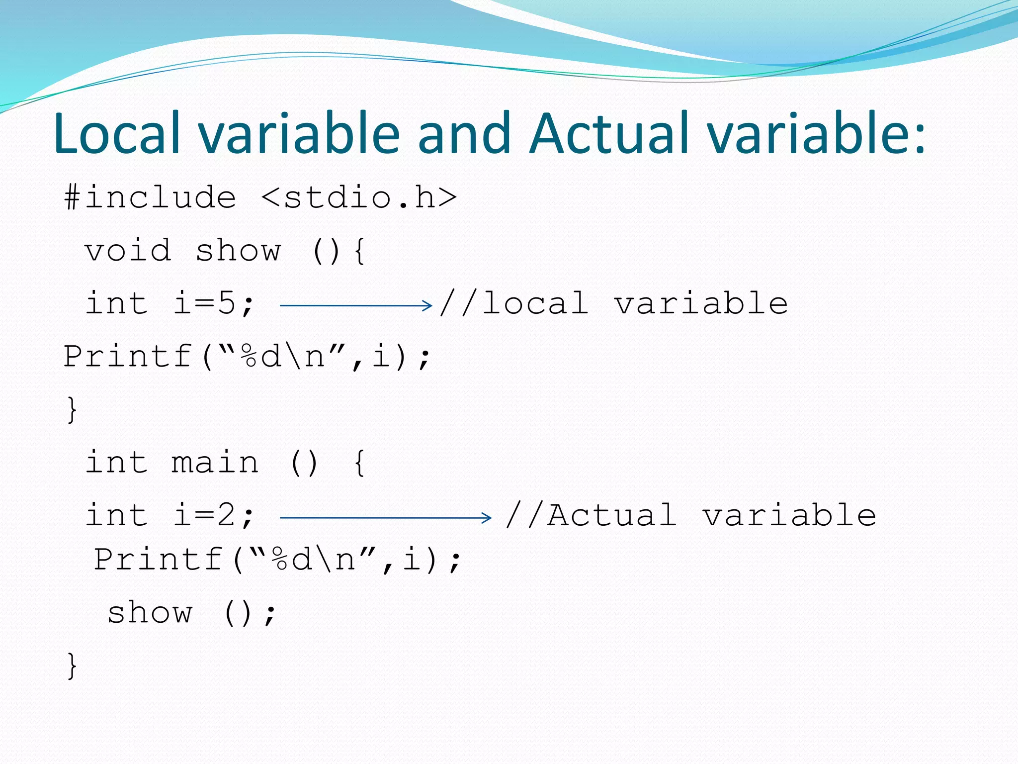 Local variable and Actual variable:
#include <stdio.h>
void show (){
int i=5; //local variable
Printf(“%dn”,i);
}
int main () {
int i=2; //Actual variable
Printf(“%dn”,i);
show ();
}
 