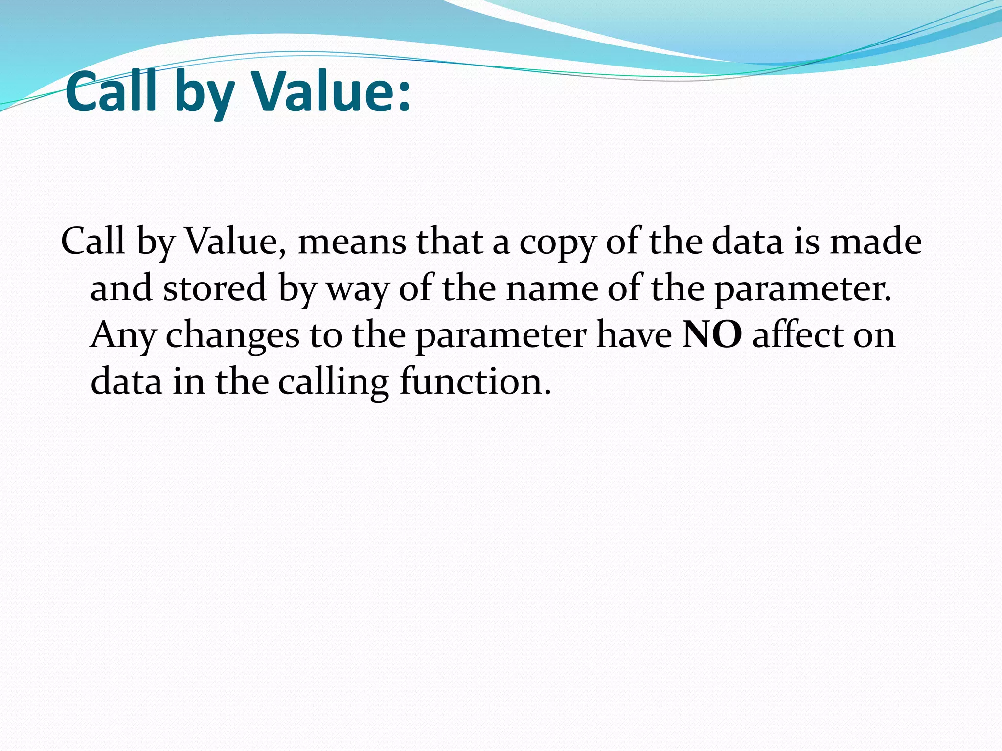 Call by Value:
Call by Value, means that a copy of the data is made
and stored by way of the name of the parameter.
Any changes to the parameter have NO affect on
data in the calling function.
 
