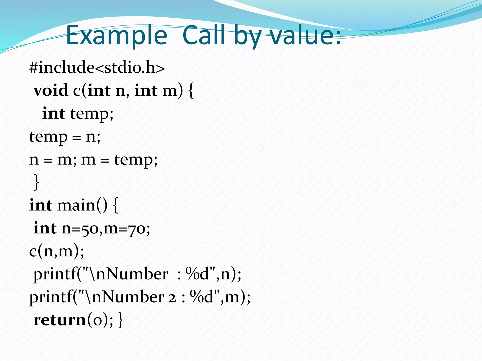 Example Call by value:
#include<stdio.h>
void c(int n, int m) {
int temp;
temp = n;
n = m; m = temp;
}
int main() {
int n=50,m=70;
c(n,m);
printf("nNumber : %d",n);
printf("nNumber 2 : %d",m);
return(0); }
 