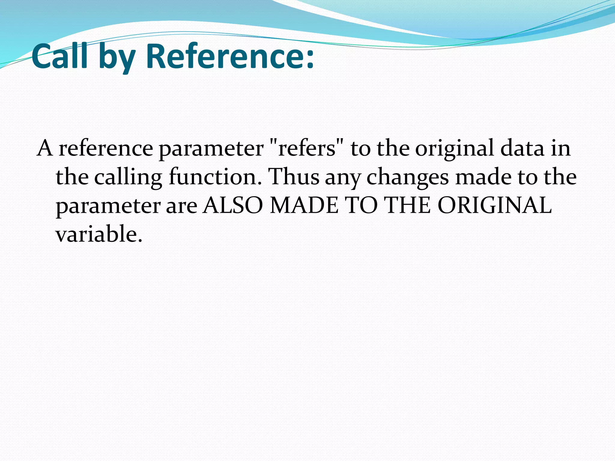 Call by Reference:
A reference parameter "refers" to the original data in
the calling function. Thus any changes made to the
parameter are ALSO MADE TO THE ORIGINAL
variable.
 
