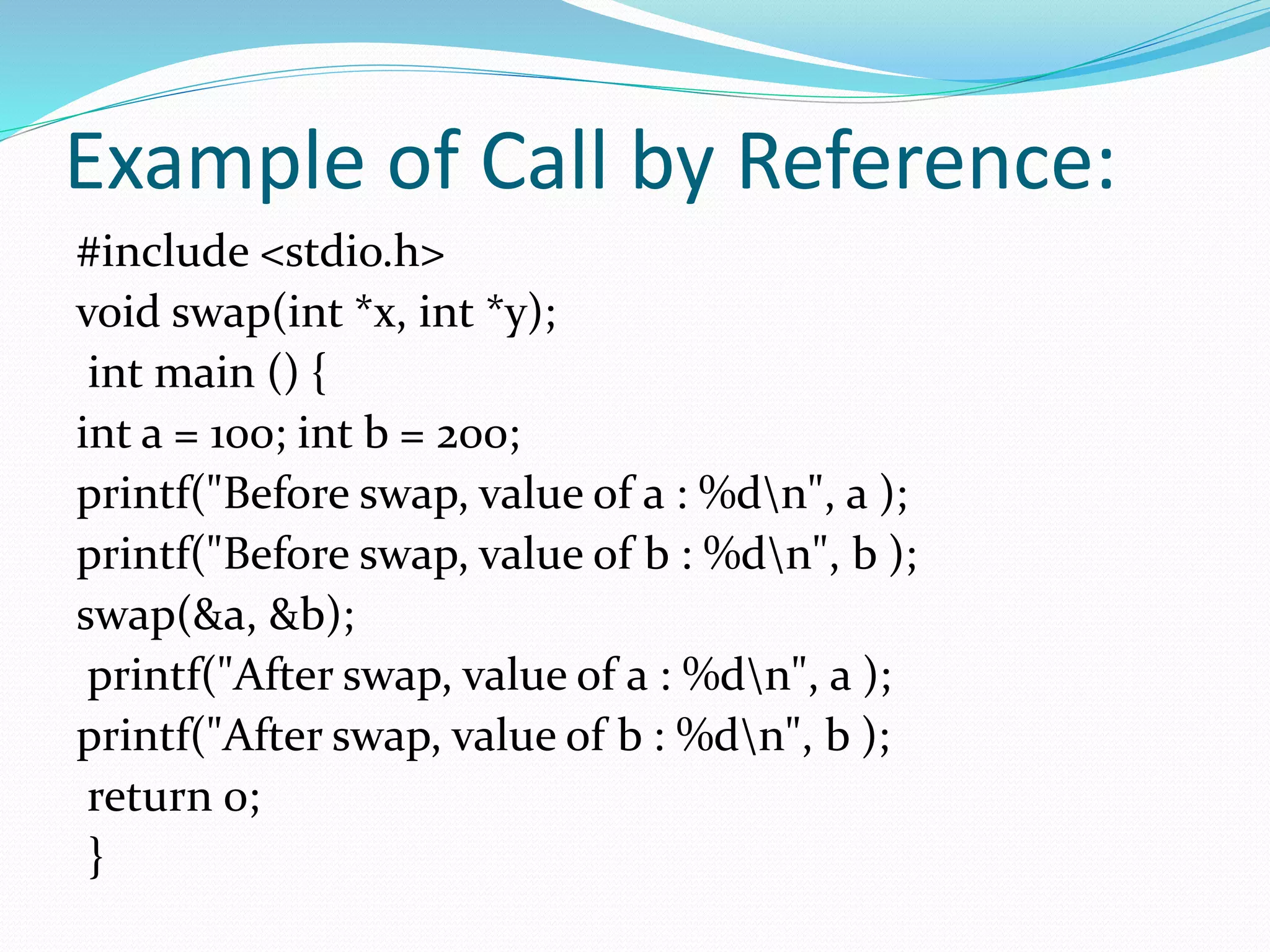 Example of Call by Reference:
#include <stdio.h>
void swap(int *x, int *y);
int main () {
int a = 100; int b = 200;
printf("Before swap, value of a : %dn", a );
printf("Before swap, value of b : %dn", b );
swap(&a, &b);
printf("After swap, value of a : %dn", a );
printf("After swap, value of b : %dn", b );
return 0;
}
 