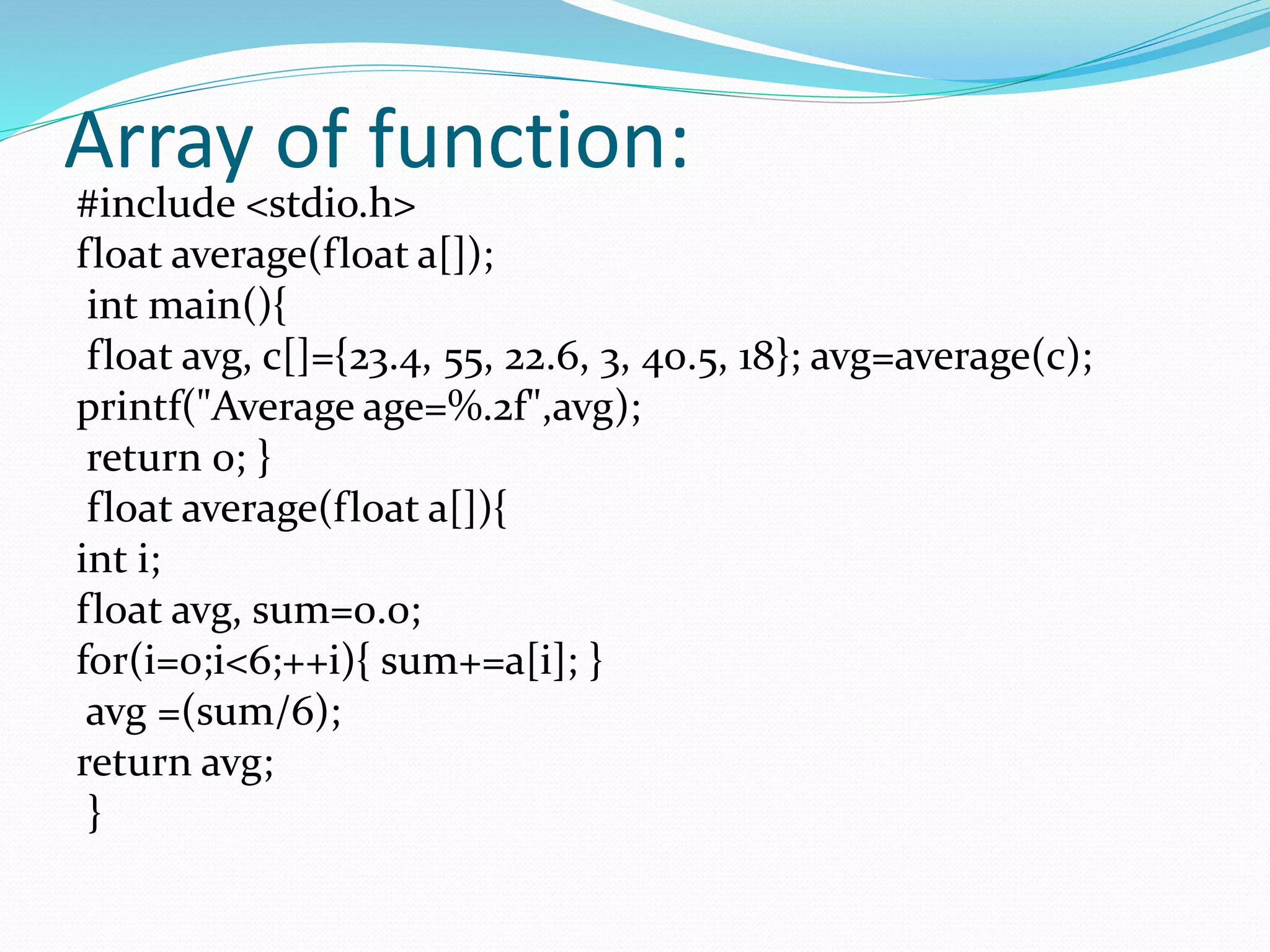 Array of function:
#include <stdio.h>
float average(float a[]);
int main(){
float avg, c[]={23.4, 55, 22.6, 3, 40.5, 18}; avg=average(c);
printf("Average age=%.2f",avg);
return 0; }
float average(float a[]){
int i;
float avg, sum=0.0;
for(i=0;i<6;++i){ sum+=a[i]; }
avg =(sum/6);
return avg;
}
 