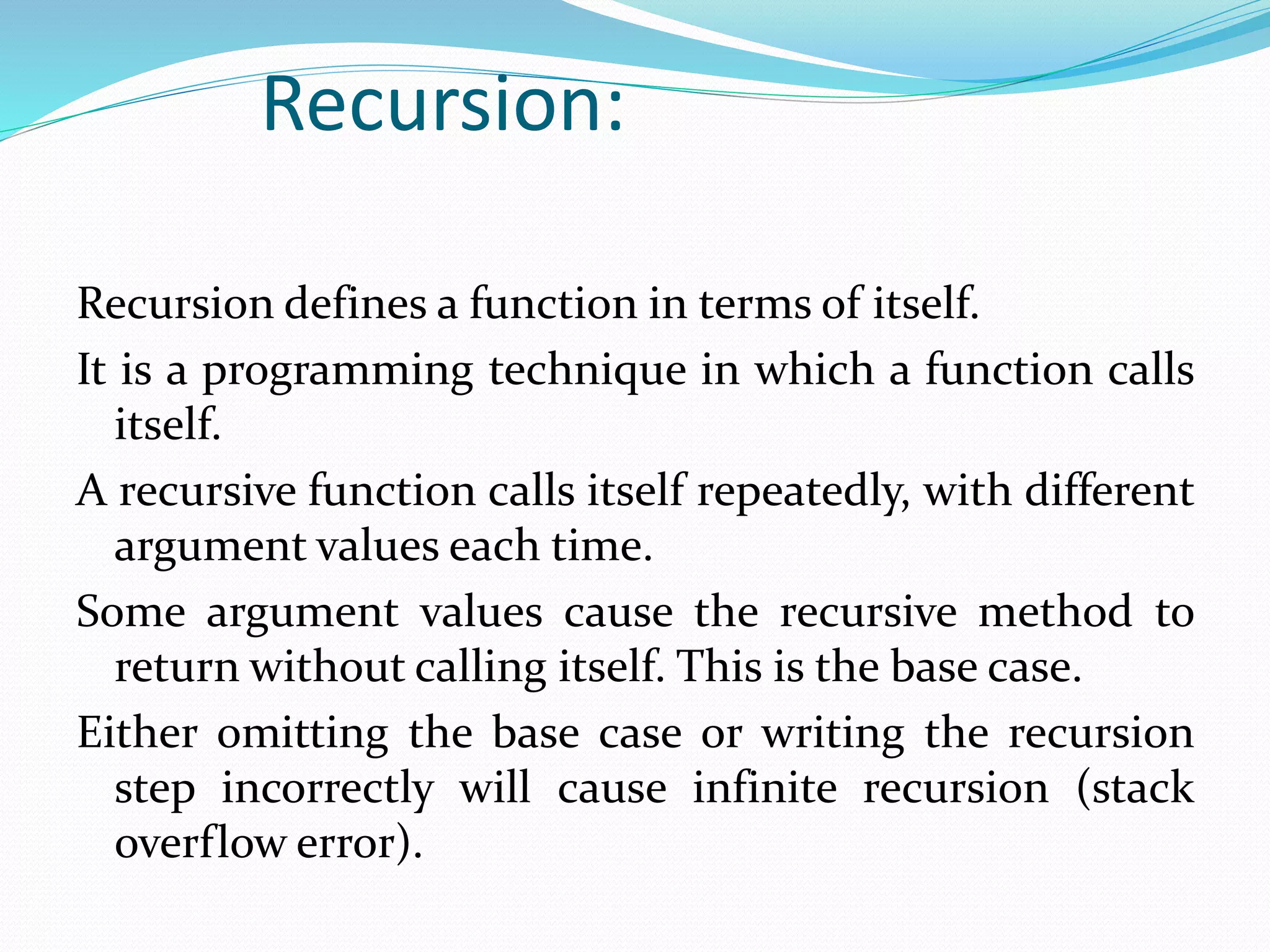 Recursion:
Recursion defines a function in terms of itself.
It is a programming technique in which a function calls
itself.
A recursive function calls itself repeatedly, with different
argument values each time.
Some argument values cause the recursive method to
return without calling itself. This is the base case.
Either omitting the base case or writing the recursion
step incorrectly will cause infinite recursion (stack
overflow error).
 