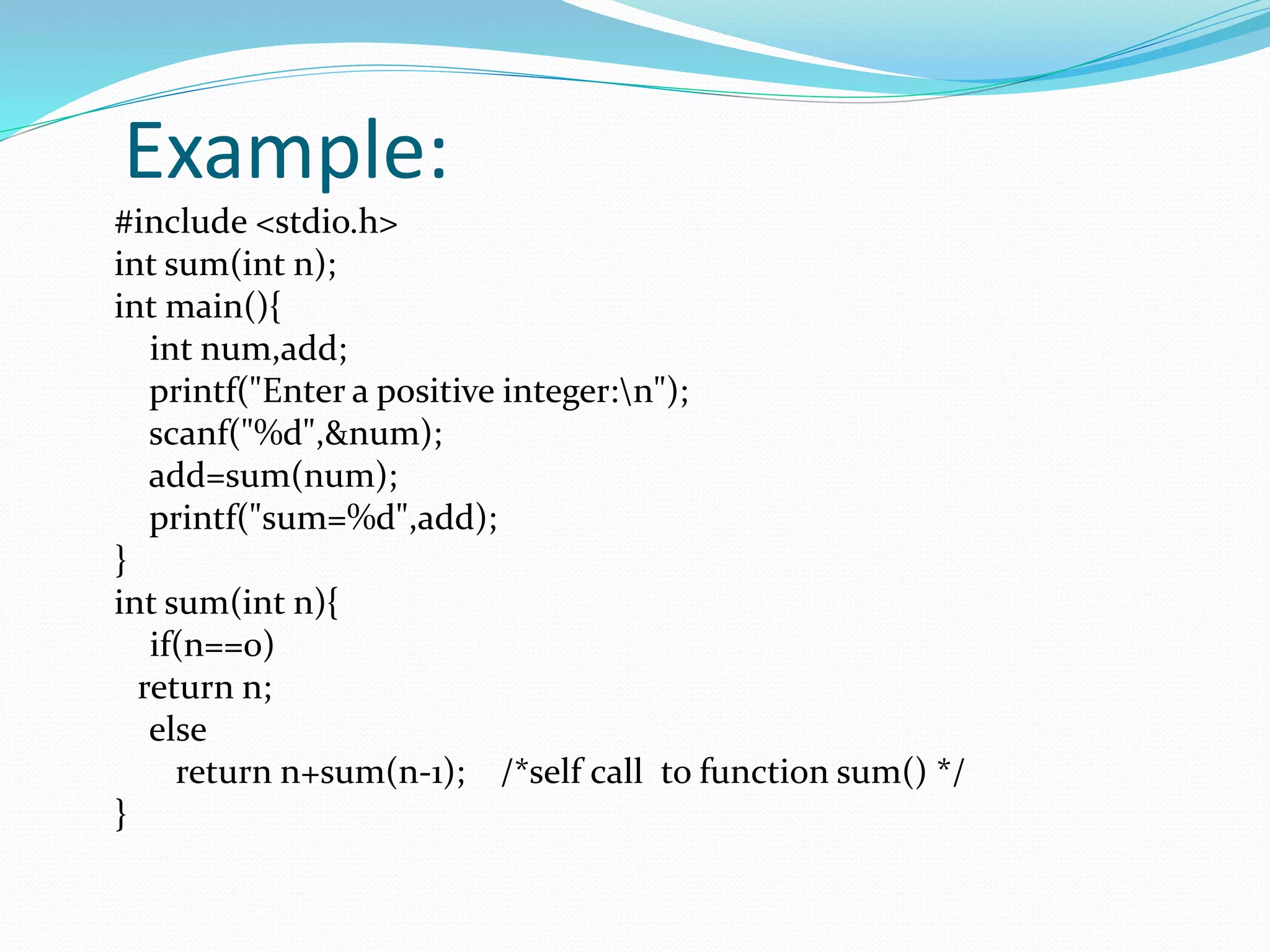 Example:
#include <stdio.h>
int sum(int n);
int main(){
int num,add;
printf("Enter a positive integer:n");
scanf("%d",&num);
add=sum(num);
printf("sum=%d",add);
}
int sum(int n){
if(n==0)
return n;
else
return n+sum(n-1); /*self call to function sum() */
}
 