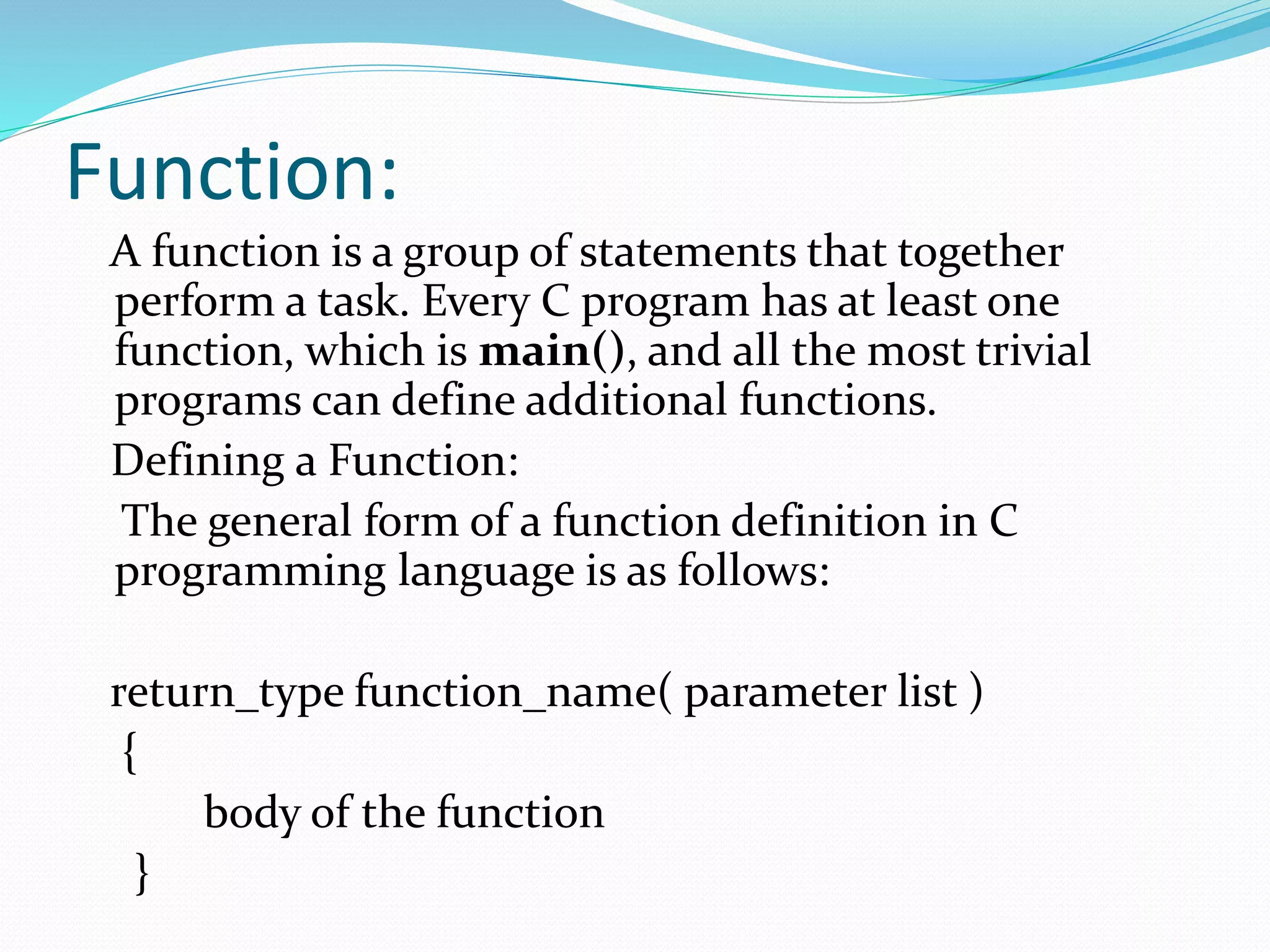 Function:
A function is a group of statements that together
perform a task. Every C program has at least one
function, which is main(), and all the most trivial
programs can define additional functions.
Defining a Function:
The general form of a function definition in C
programming language is as follows:
return_type function_name( parameter list )
{
body of the function
}
 