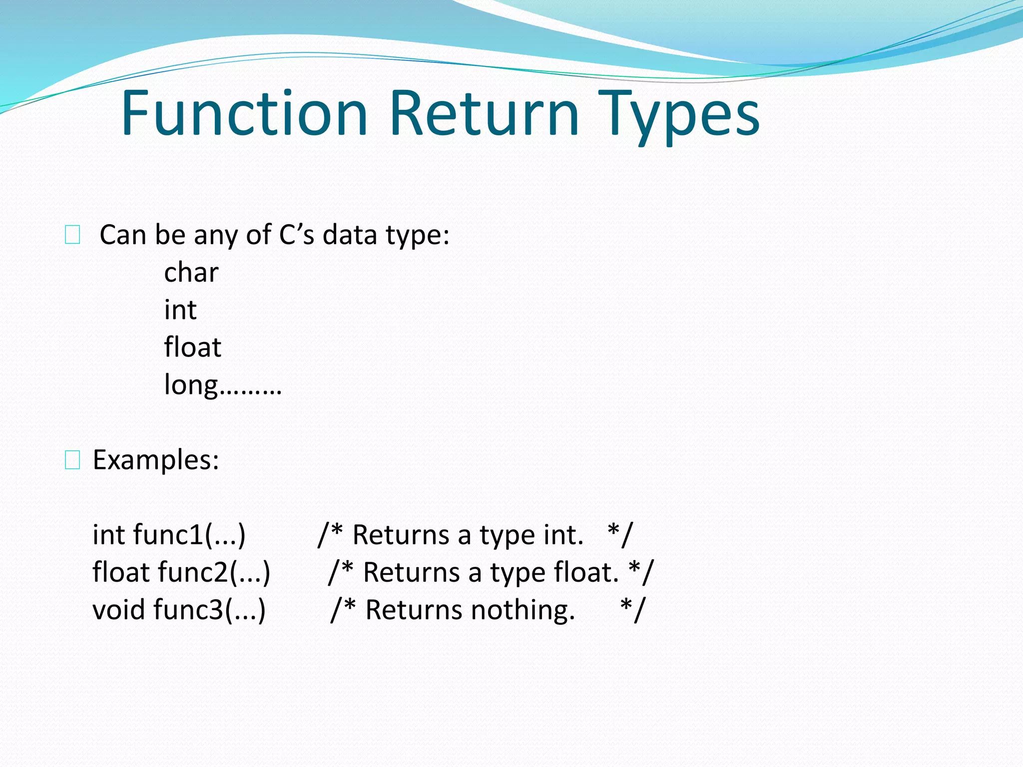 Function Return Types
Can be any of C’s data type:
char
int
float
long………
Examples:
int func1(...) /* Returns a type int. */
float func2(...) /* Returns a type float. */
void func3(...) /* Returns nothing. */
 