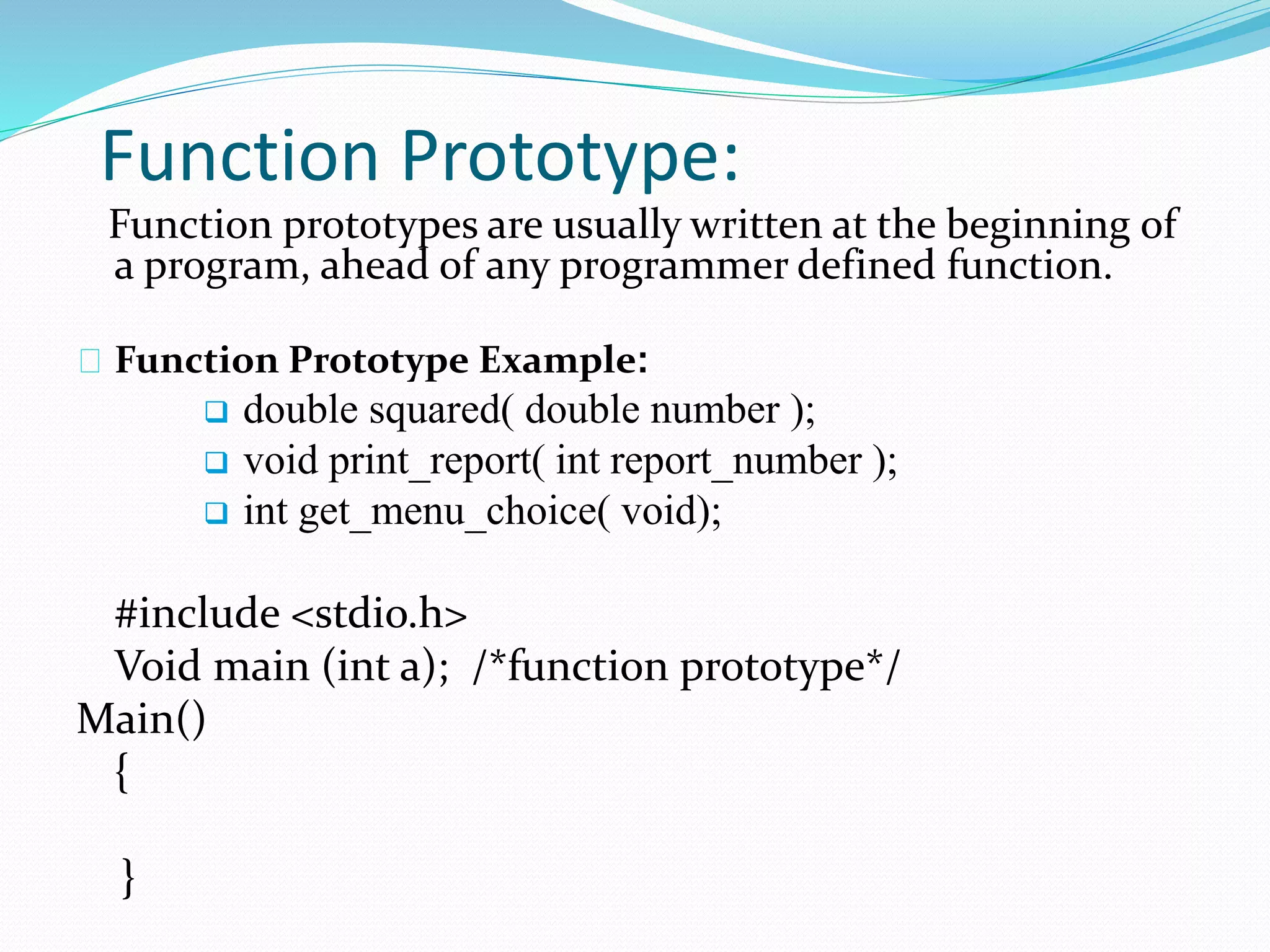 Function Prototype:
Function prototypes are usually written at the beginning of
a program, ahead of any programmer defined function.
Function Prototype Example:
 double squared( double number );
 void print_report( int report_number );
 int get_menu_choice( void);
#include <stdio.h>
Void main (int a); /*function prototype*/
Main()
{
}
 